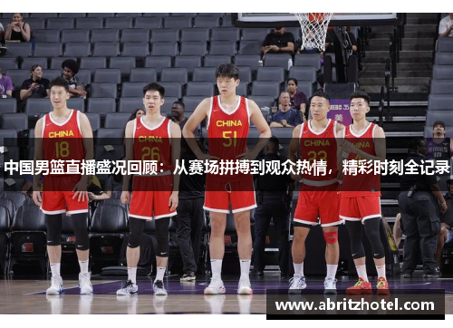 中国男篮直播盛况回顾：从赛场拼搏到观众热情，精彩时刻全记录