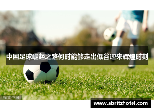 中国足球崛起之路何时能够走出低谷迎来辉煌时刻