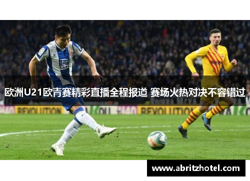 欧洲U21欧青赛精彩直播全程报道 赛场火热对决不容错过