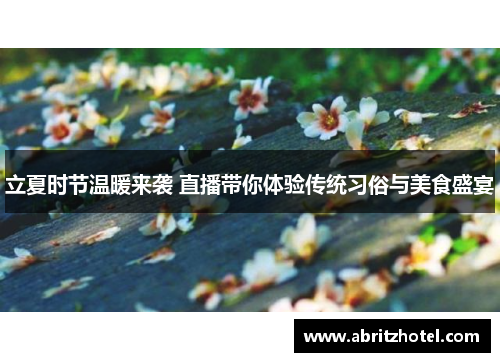 立夏时节温暖来袭 直播带你体验传统习俗与美食盛宴